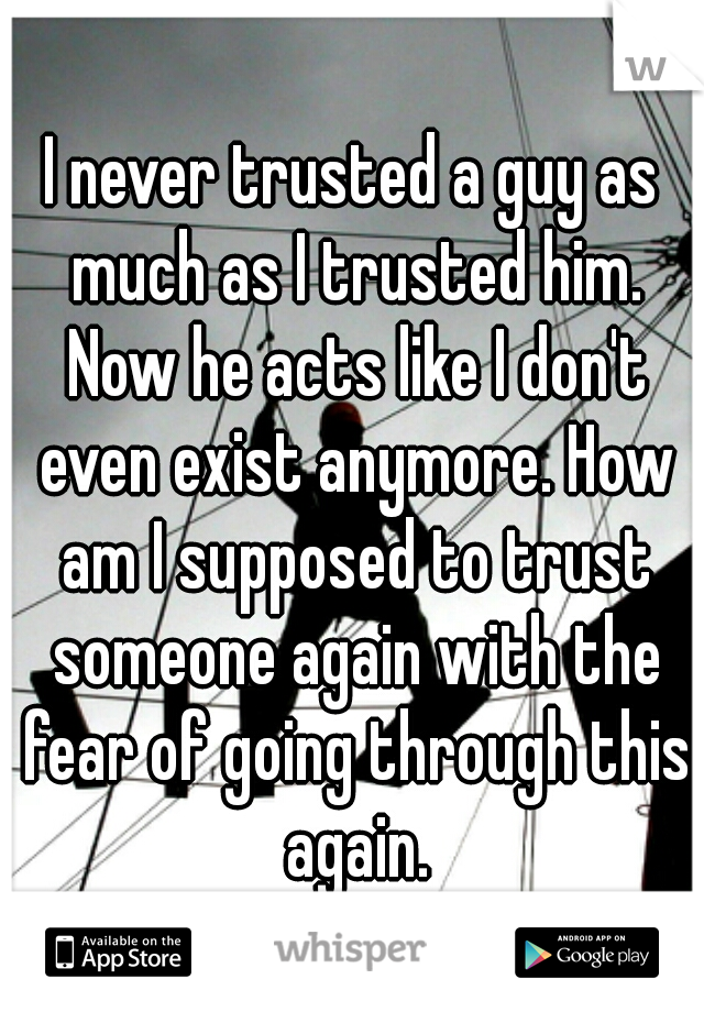 I never trusted a guy as much as I trusted him. Now he acts like I don't even exist anymore. How am I supposed to trust someone again with the fear of going through this again.