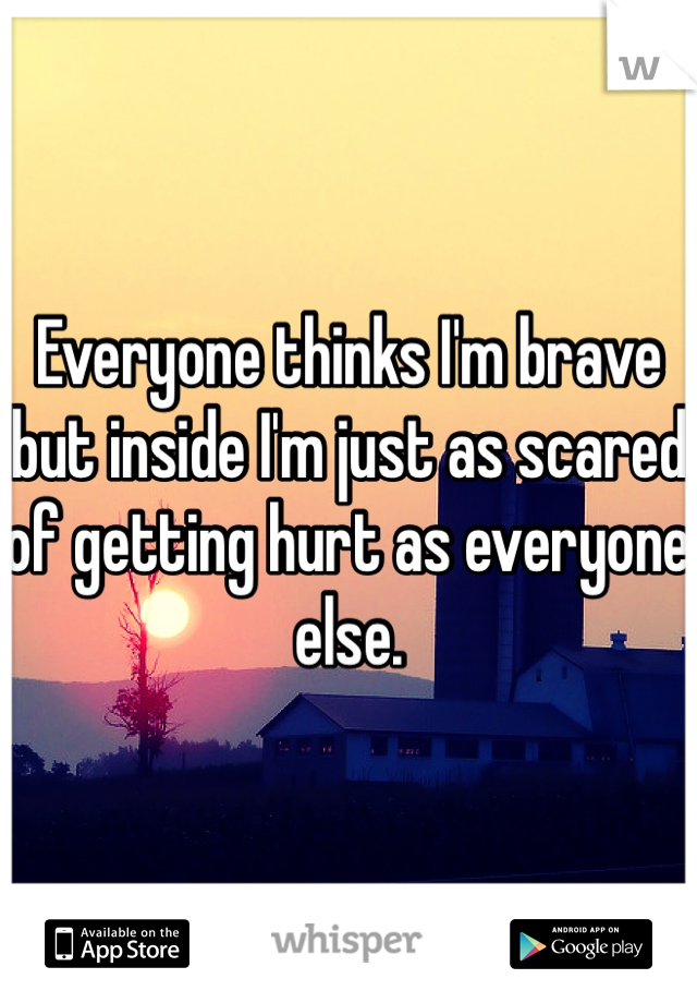 Everyone thinks I'm brave but inside I'm just as scared of getting hurt as everyone else. 