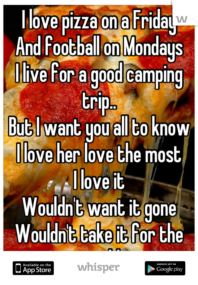 I love pizza on a Friday 
And football on Mondays 
I live for a good camping trip.. 
But I want you all to know
I love her love the most
I love it 
Wouldn't want it gone 
Wouldn't take it for the world