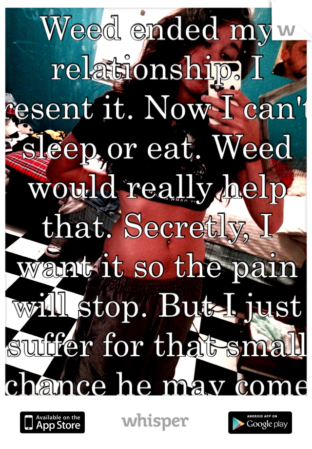 Weed ended my relationship. I resent it. Now I can't sleep or eat. Weed would really help that. Secretly, I want it so the pain will stop. But I just suffer for that small chance he may come back.