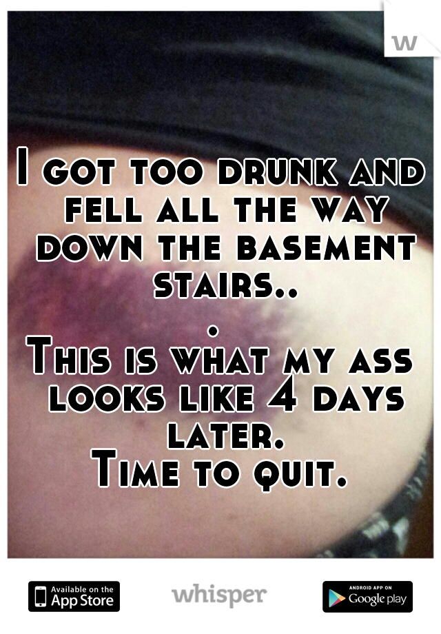 I got too drunk and fell all the way down the basement stairs... 

This is what my ass looks like 4 days later.

Time to quit.
