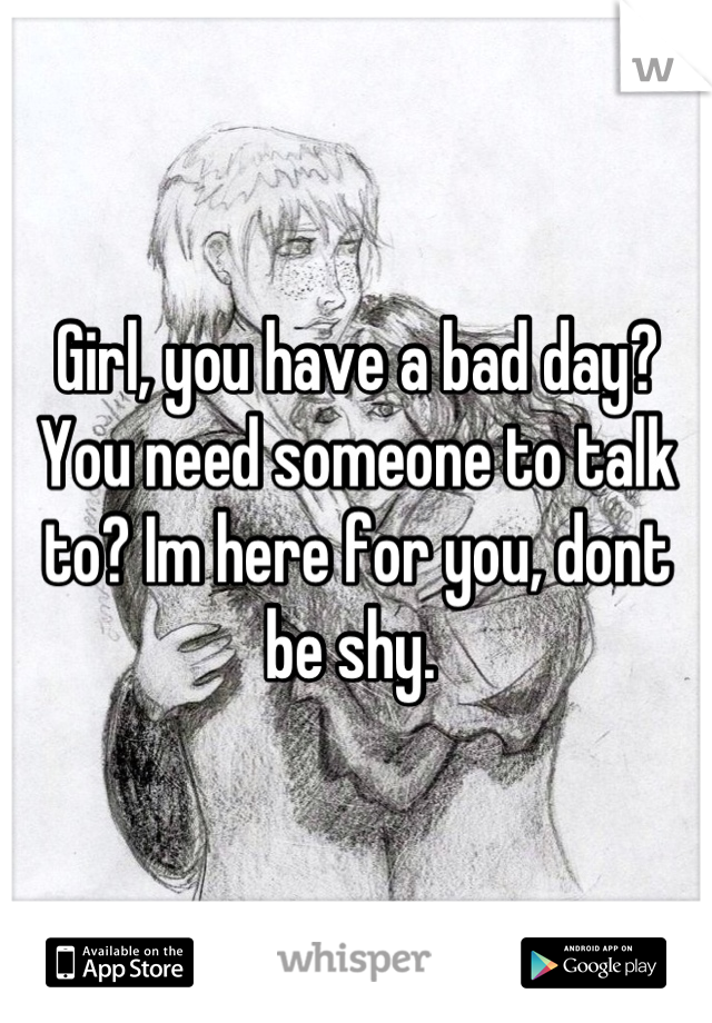 Girl, you have a bad day? You need someone to talk to? Im here for you, dont be shy. 