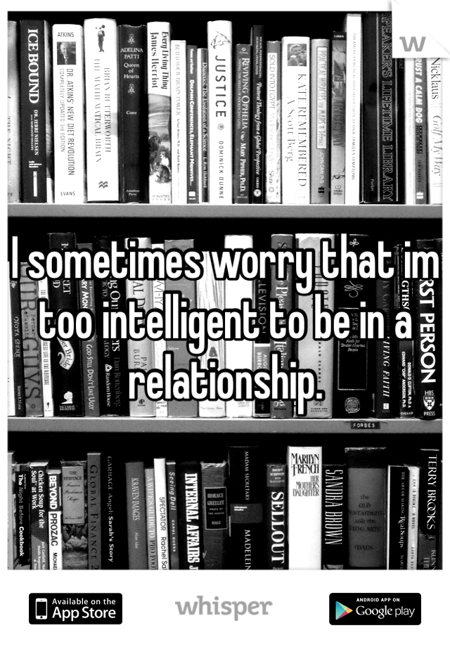 I sometimes worry that im too intelligent to be in a relationship.