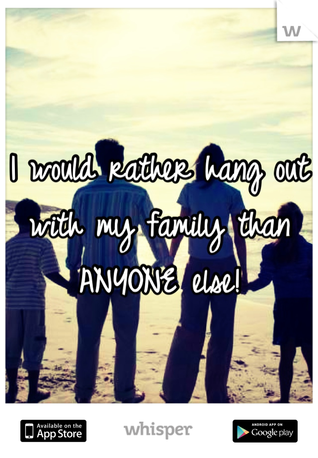 I would rather hang out with my family than ANYONE else! 