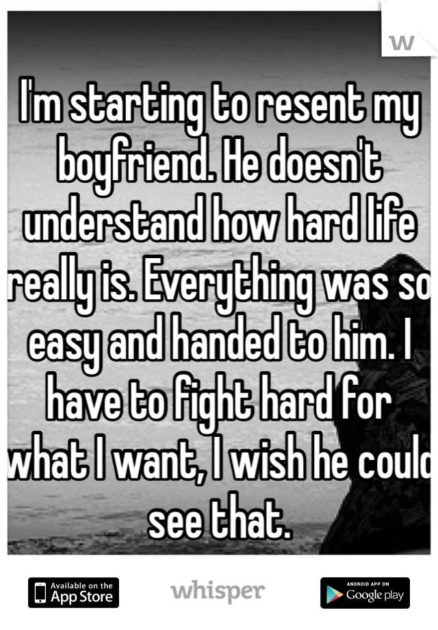 I'm starting to resent my boyfriend. He doesn't understand how hard life really is. Everything was so easy and handed to him. I have to fight hard for what I want, I wish he could see that. 