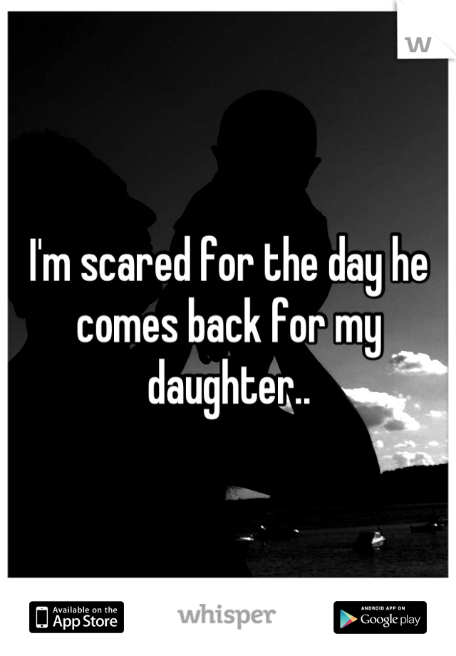 I'm scared for the day he comes back for my daughter..