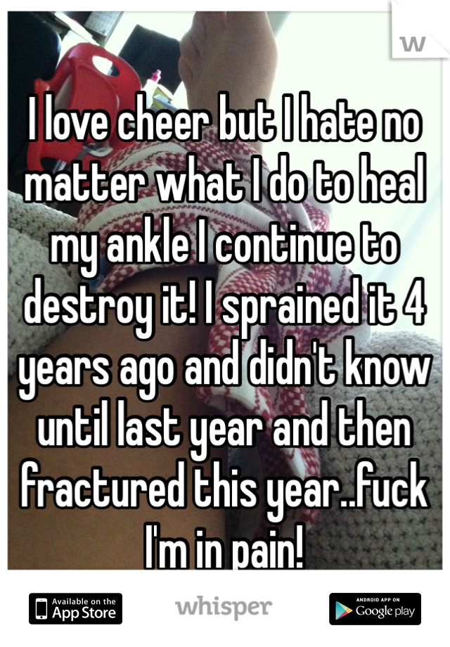 I love cheer but I hate no matter what I do to heal my ankle I continue to destroy it! I sprained it 4 years ago and didn't know until last year and then fractured this year..fuck I'm in pain! 
