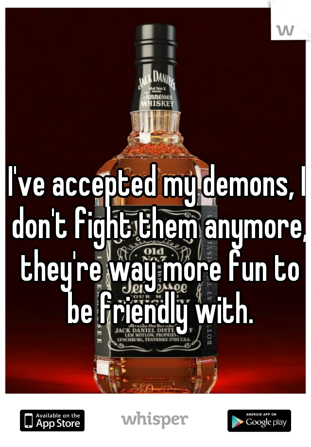 I've accepted my demons, I don't fight them anymore, they're way more fun to be friendly with.