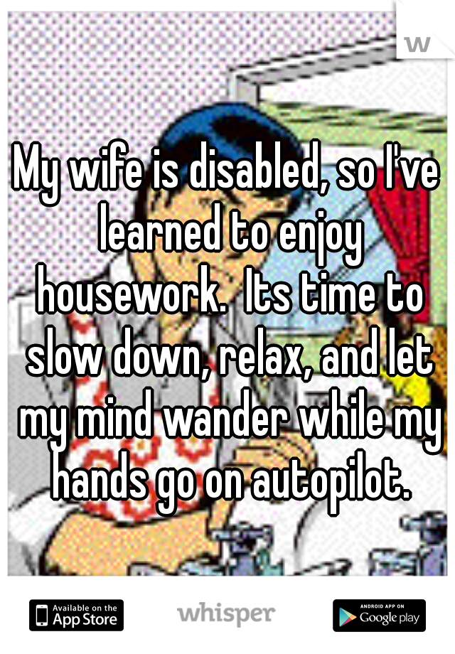 My wife is disabled, so I've learned to enjoy housework.  Its time to slow down, relax, and let my mind wander while my hands go on autopilot.