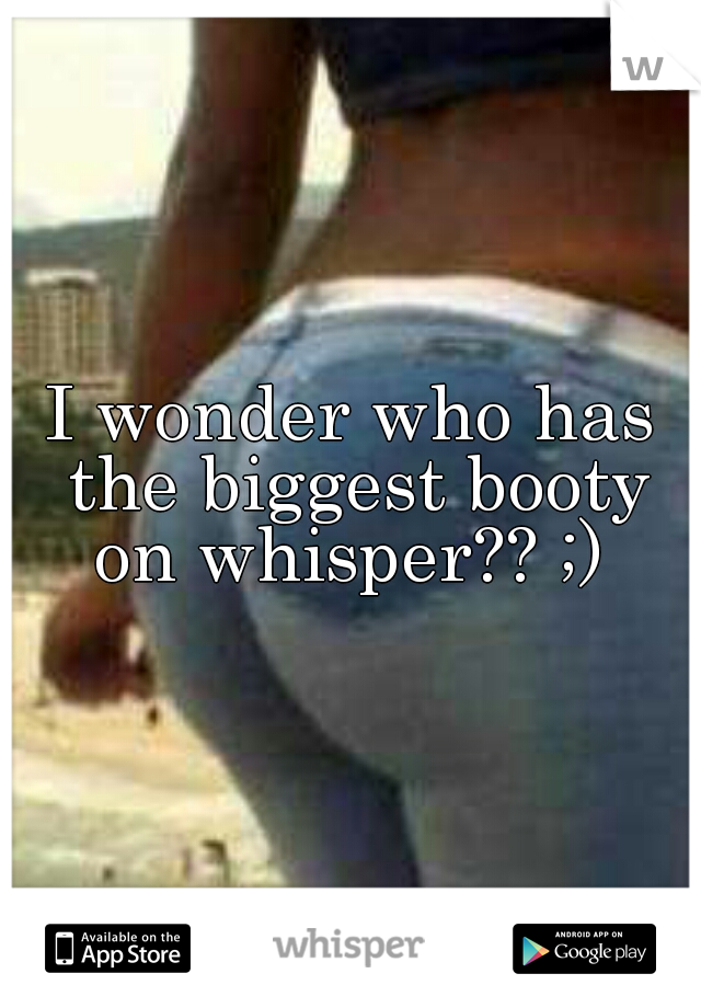 I wonder who has the biggest booty on whisper?? ;) 