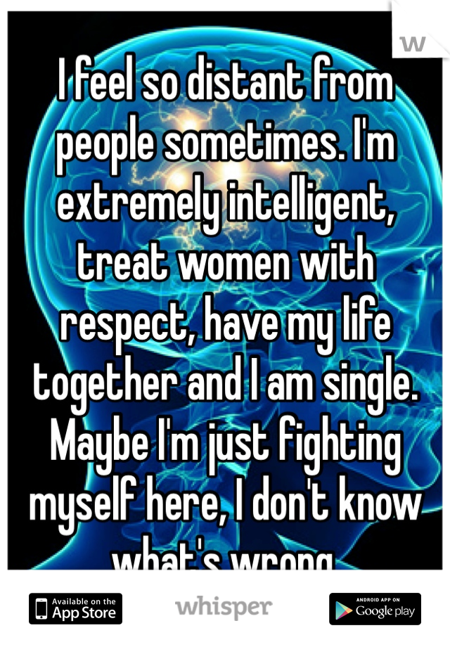 I feel so distant from people sometimes. I'm extremely intelligent, treat women with respect, have my life together and I am single. Maybe I'm just fighting myself here, I don't know what's wrong. 