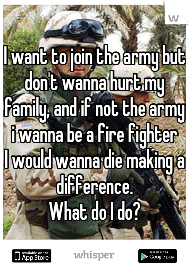 I want to join the army but don't wanna hurt my family, and if not the army i wanna be a fire fighter 
I would wanna die making a difference.
What do I do?