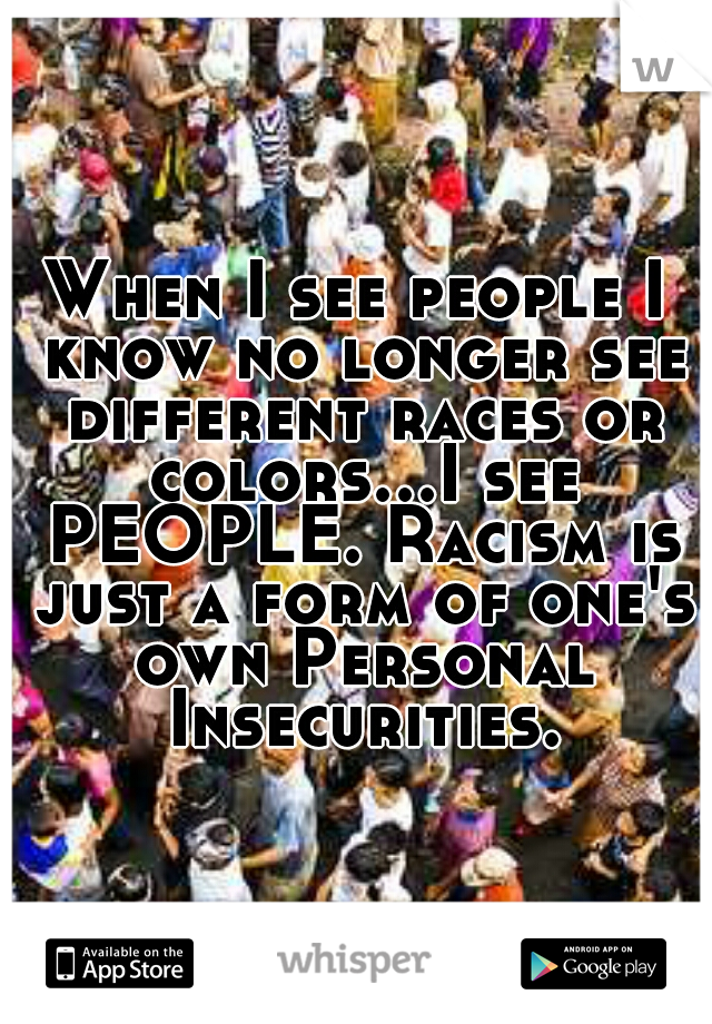 When I see people I know no longer see different races or colors...I see PEOPLE. Racism is just a form of one's own Personal Insecurities.