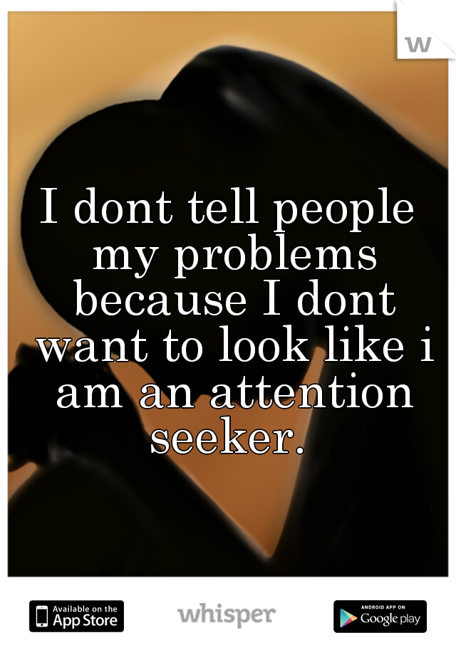 I dont tell people my problems because I dont want to look like i am an attention seeker. 