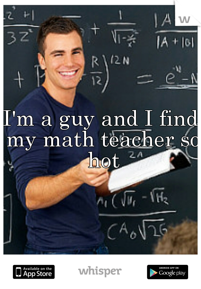 I'm a guy and I find my math teacher so hot