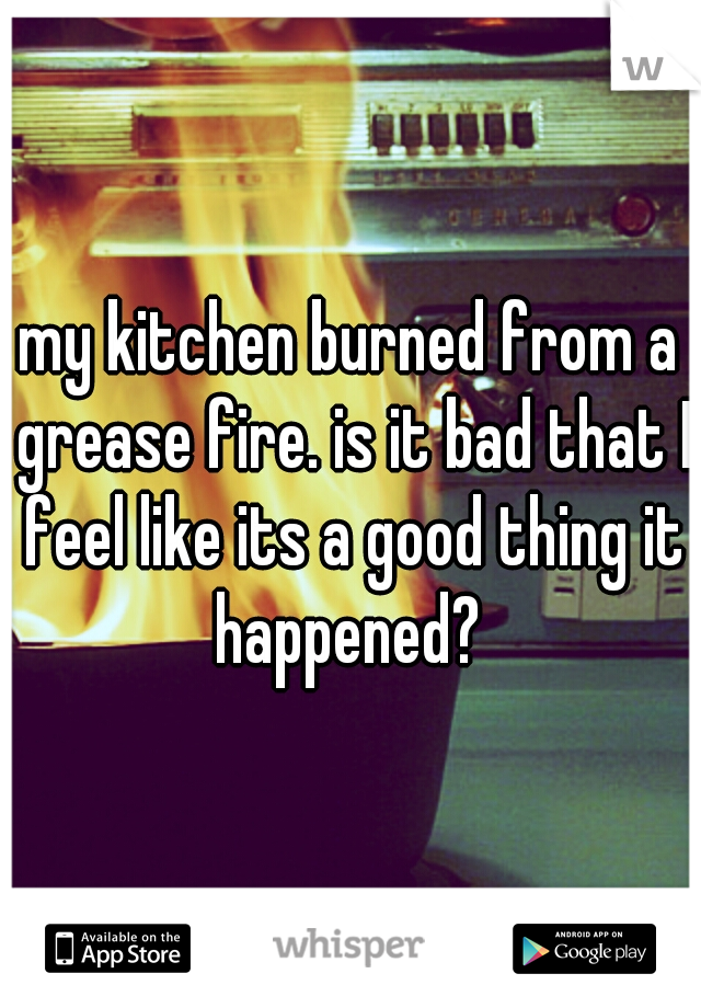 my kitchen burned from a grease fire. is it bad that I feel like its a good thing it happened? 