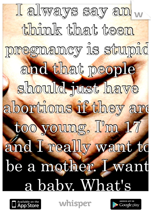 I always say and think that teen pregnancy is stupid and that people should just have abortions if they are too young. I'm 17 and I really want to be a mother. I want a baby. What's wrong with me?