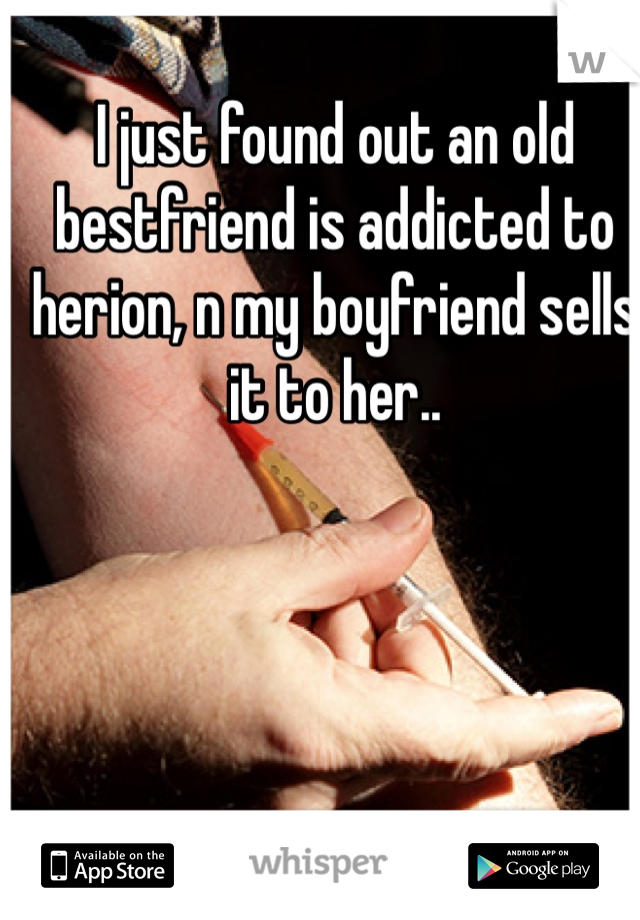 I just found out an old bestfriend is addicted to herion, n my boyfriend sells it to her..