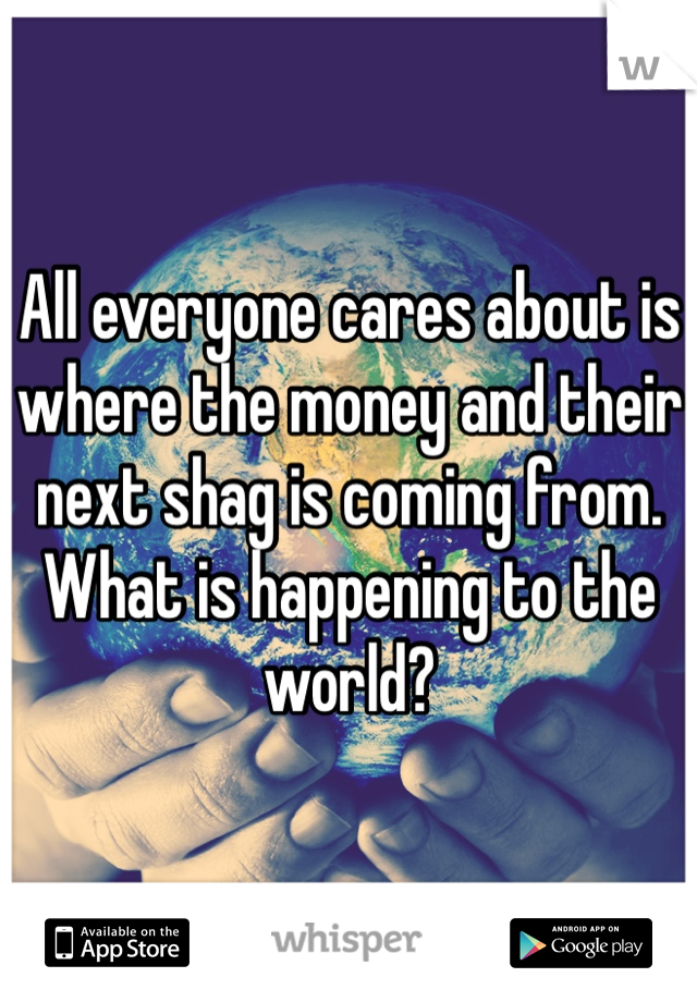 All everyone cares about is where the money and their next shag is coming from.
What is happening to the world?