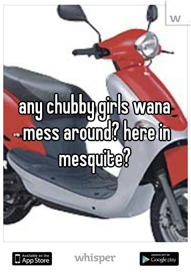 any chubby girls wana mess around? here in mesquite? 