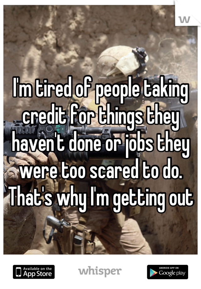 I'm tired of people taking credit for things they haven't done or jobs they were too scared to do. That's why I'm getting out
