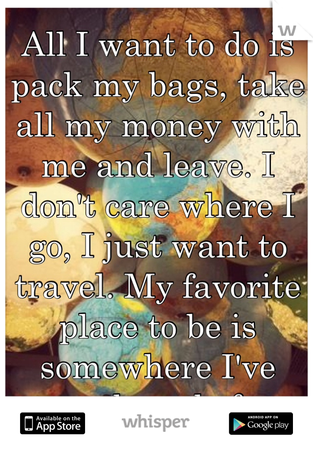 All I want to do is pack my bags, take all my money with me and leave. I don't care where I go, I just want to travel. My favorite place to be is somewhere I've never been before. 