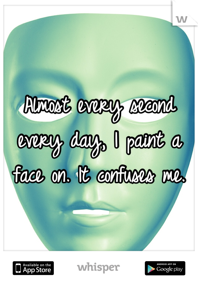 Almost every second every day, I paint a face on. It confuses me.