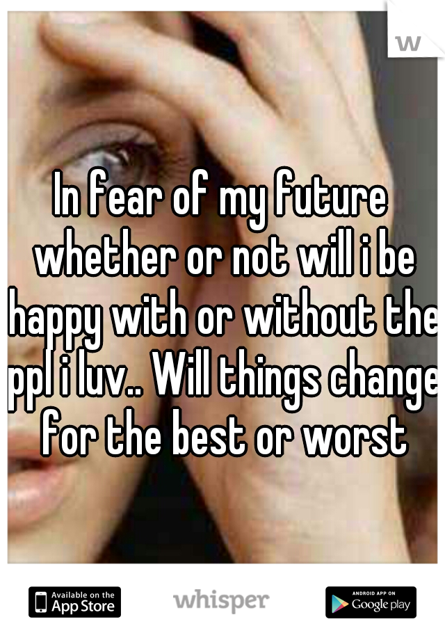 In fear of my future whether or not will i be happy with or without the ppl i luv.. Will things change for the best or worst