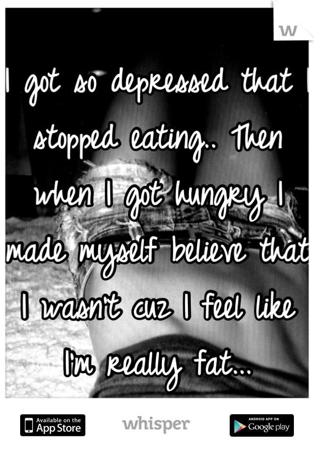 I got so depressed that I stopped eating.. Then when I got hungry I made myself believe that I wasn't cuz I feel like I'm really fat...