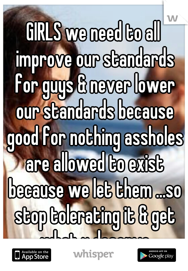 GIRLS we need to all improve our standards for guys & never lower our standards because good for nothing assholes are allowed to exist because we let them ...so stop tolerating it & get what u deserve