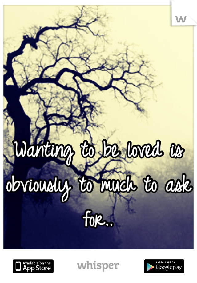 Wanting to be loved is obviously to much to ask for..