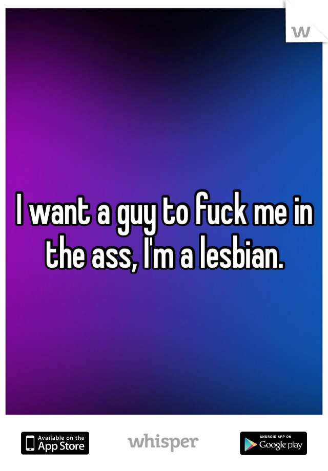 I want a guy to fuck me in the ass, I'm a lesbian.