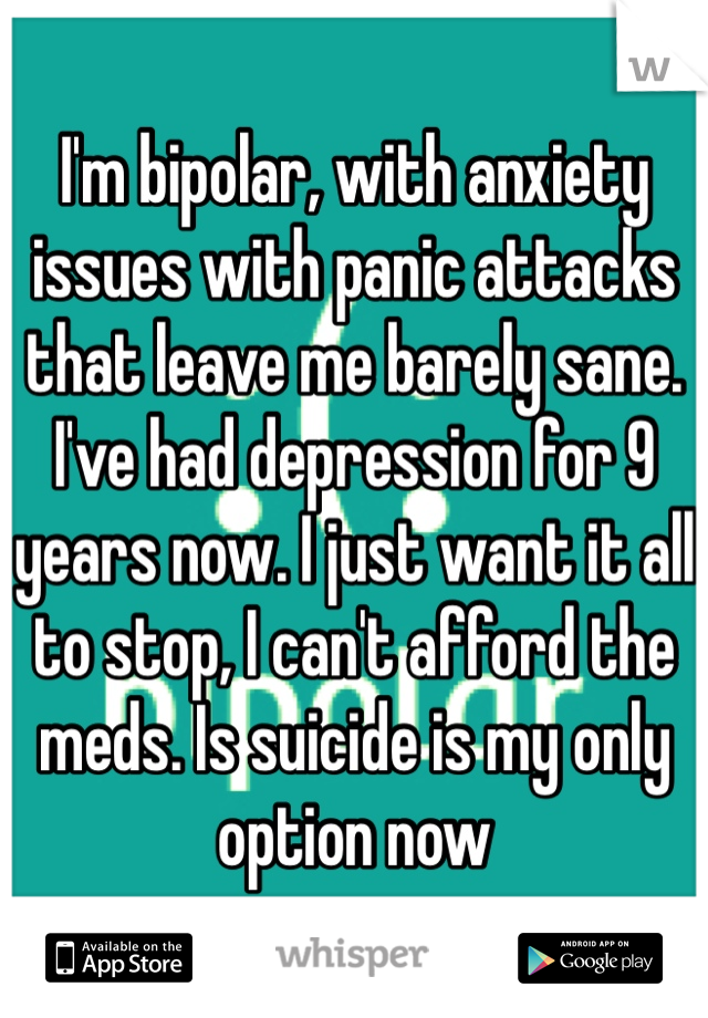I'm bipolar, with anxiety issues with panic attacks that leave me barely sane. I've had depression for 9 years now. I just want it all to stop, I can't afford the meds. Is suicide is my only option now