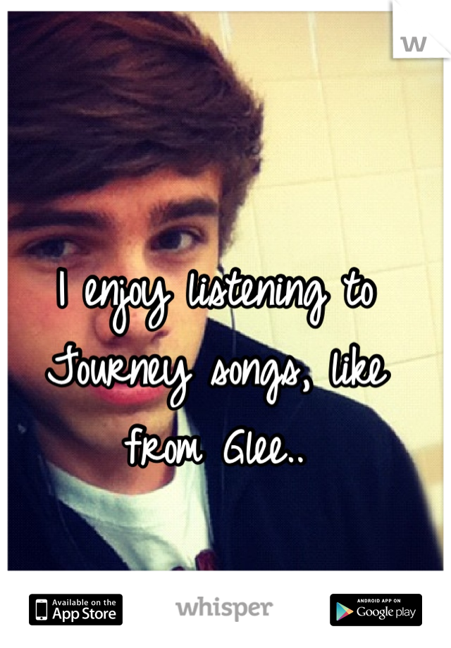 I enjoy listening to Journey songs, like from Glee..
