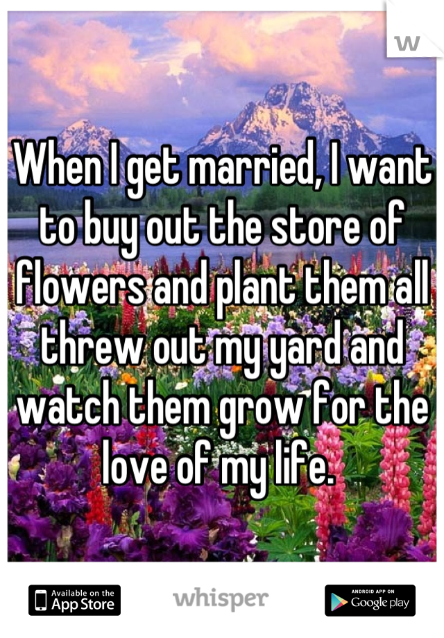 When I get married, I want to buy out the store of flowers and plant them all threw out my yard and watch them grow for the love of my life. 