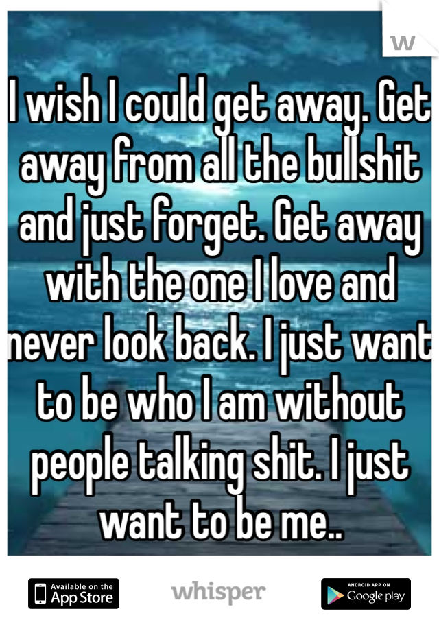 I wish I could get away. Get away from all the bullshit and just forget. Get away with the one I love and never look back. I just want to be who I am without people talking shit. I just want to be me..