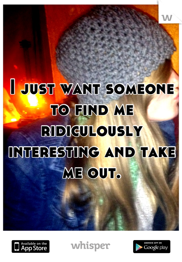 I just want someone to find me ridiculously interesting and take me out.