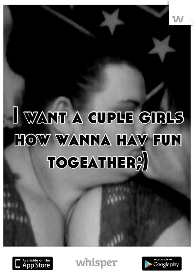 I want a cuple girls how wanna hav fun togeather;)