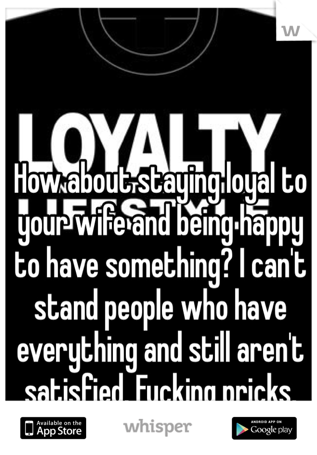 How about staying loyal to your wife and being happy to have something? I can't stand people who have everything and still aren't satisfied. Fucking pricks. 