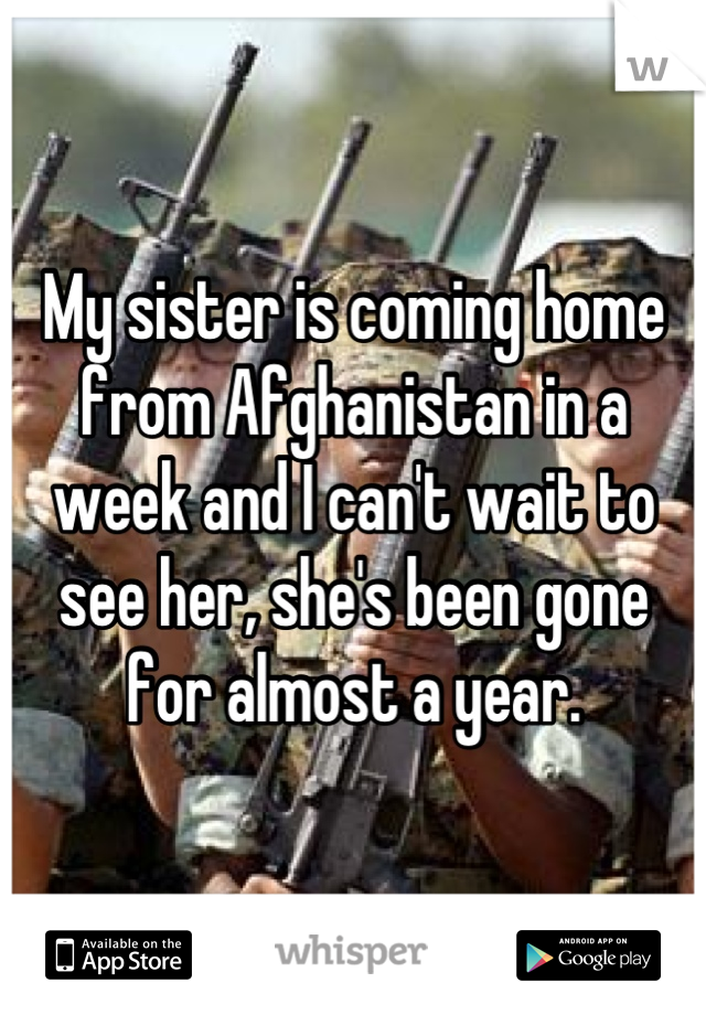 My sister is coming home from Afghanistan in a week and I can't wait to see her, she's been gone for almost a year.