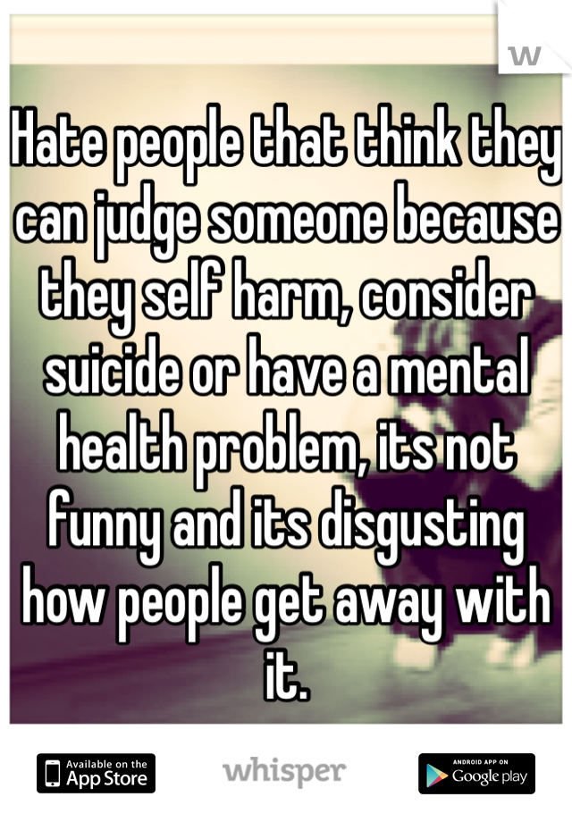 Hate people that think they can judge someone because they self harm, consider suicide or have a mental health problem, its not funny and its disgusting how people get away with it.