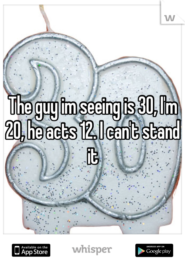 The guy im seeing is 30, I'm 20, he acts 12. I can't stand it