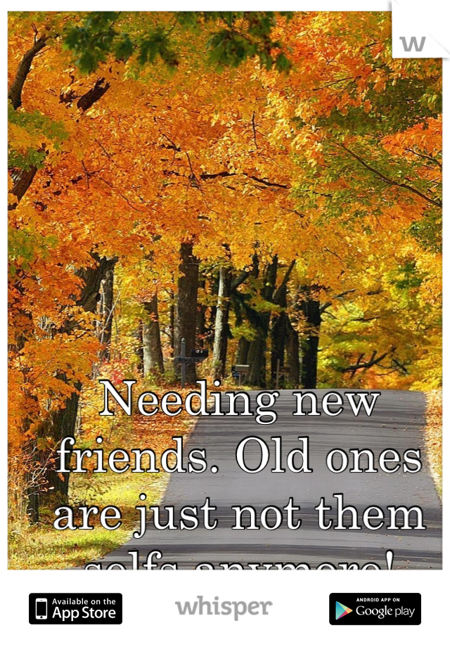 Needing new friends. Old ones are just not them selfs anymore! 