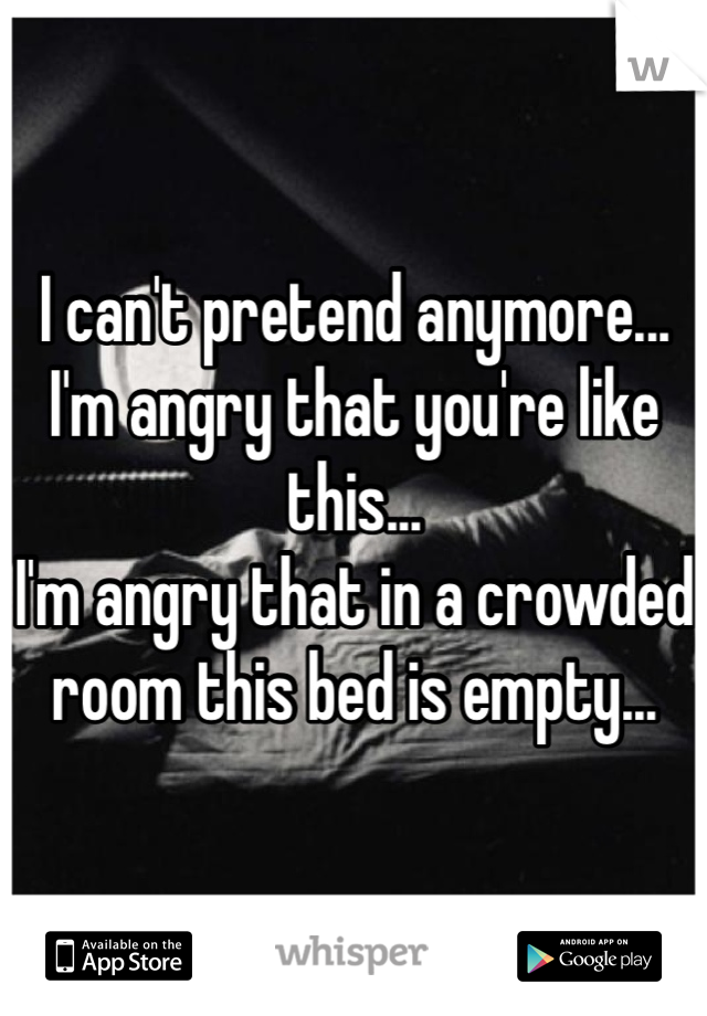 I can't pretend anymore...
I'm angry that you're like this...
I'm angry that in a crowded room this bed is empty...
