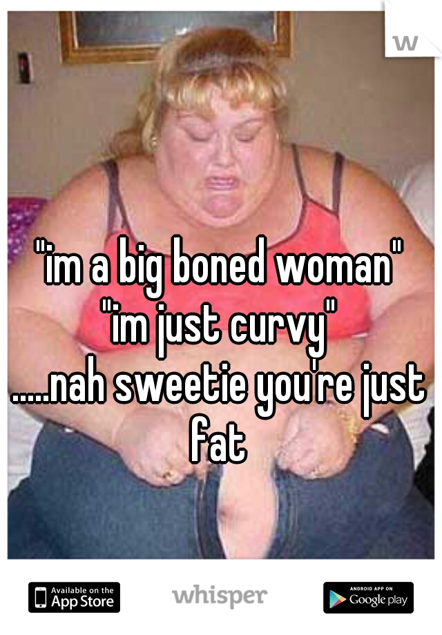 "im a big boned woman"
"im just curvy"


.....nah sweetie you're just fat 