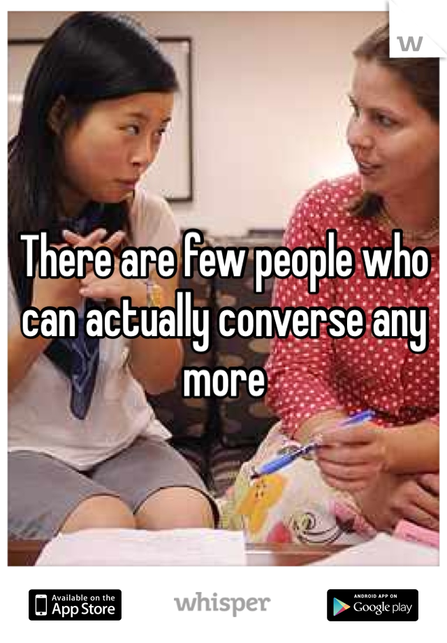 There are few people who can actually converse any more 