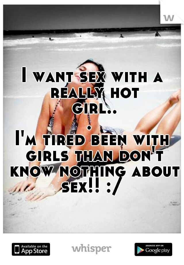 I want sex with a really hot girl... 
I'm tired been with girls than don't know nothing about sex!! :/ 