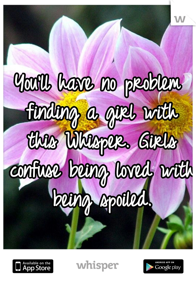 You'll have no problem finding a girl with this Whisper. Girls confuse being loved with being spoiled.