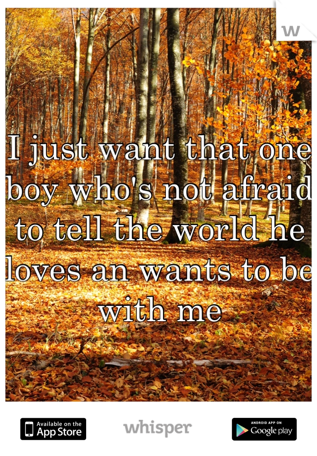 I just want that one boy who's not afraid to tell the world he loves an wants to be with me