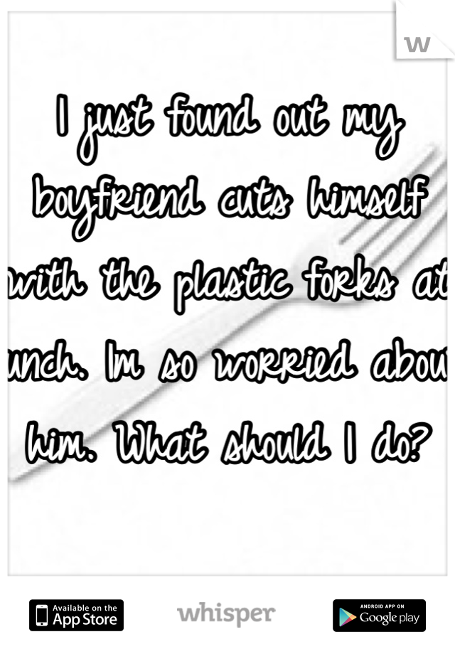 I just found out my boyfriend cuts himself with the plastic forks at lunch. Im so worried about him. What should I do?